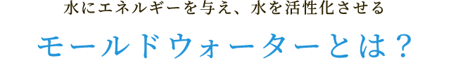 水にエネルギーを与え、水を活性化させるモールドウォーターとは?